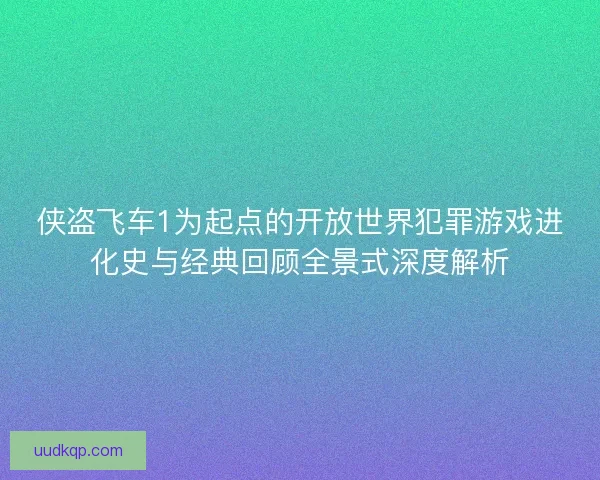 侠盗飞车1为起点的开放世界犯罪游戏进化史与经典回顾全景式深度解析
