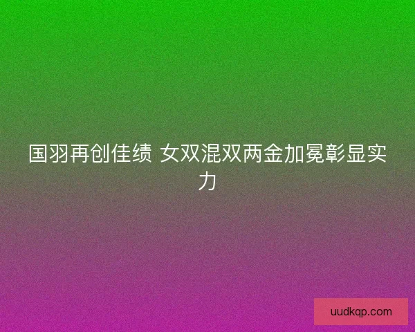 国羽再创佳绩 女双混双两金加冕彰显实力