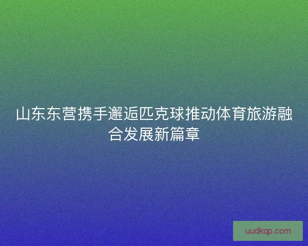 山东东营携手邂逅匹克球推动体育旅游融合发展新篇章