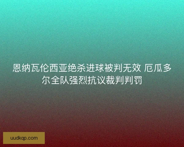 恩纳瓦伦西亚绝杀进球被判无效 厄瓜多尔全队强烈抗议裁判判罚