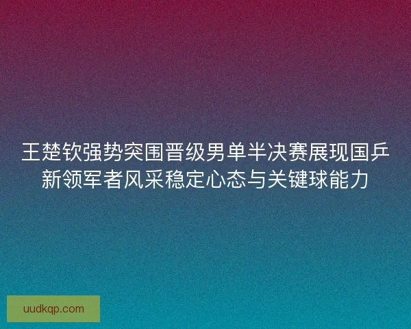 王楚钦强势突围晋级男单半决赛展现国乒新领军者风采稳定心态与关键球能力