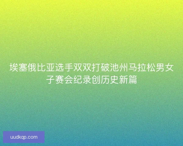埃塞俄比亚选手双双打破池州马拉松男女子赛会纪录创历史新篇