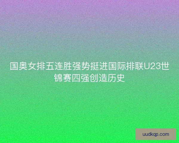 国奥女排五连胜强势挺进国际排联U23世锦赛四强创造历史
