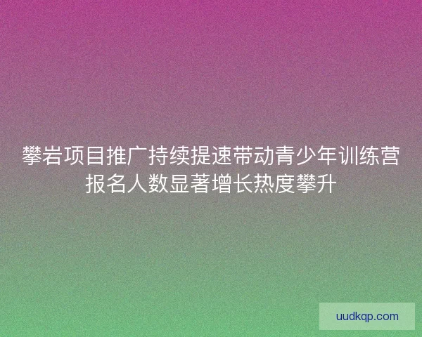 攀岩项目推广持续提速带动青少年训练营报名人数显著增长热度攀升