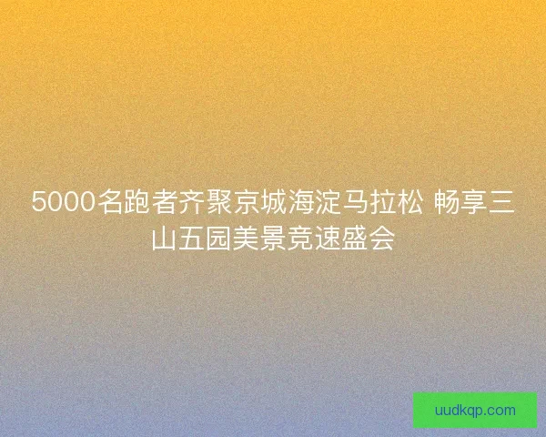 5000名跑者齐聚京城海淀马拉松 畅享三山五园美景竞速盛会