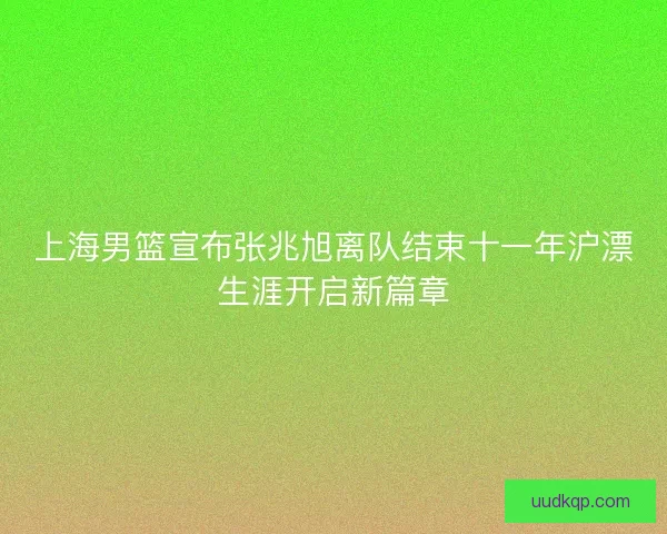 上海男篮宣布张兆旭离队结束十一年沪漂生涯开启新篇章