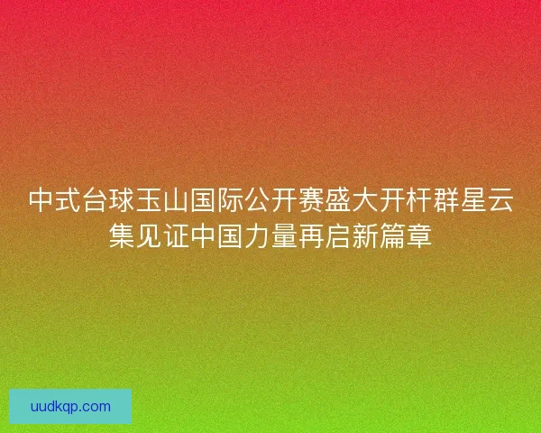 中式台球玉山国际公开赛盛大开杆群星云集见证中国力量再启新篇章
