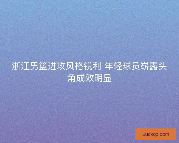 浙江男篮进攻风格锐利 年轻球员崭露头角成效明显
