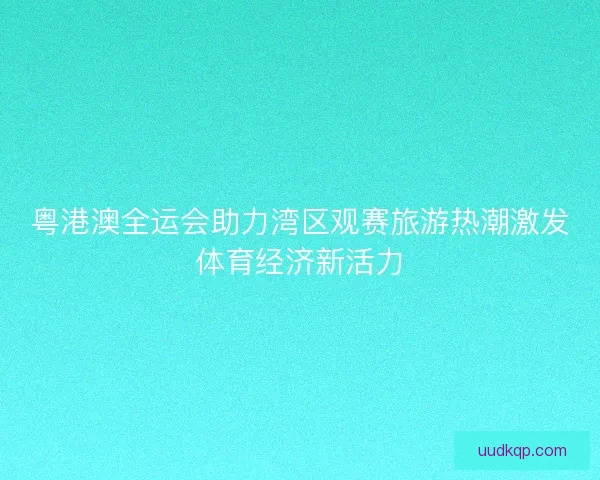 粤港澳全运会助力湾区观赛旅游热潮激发体育经济新活力