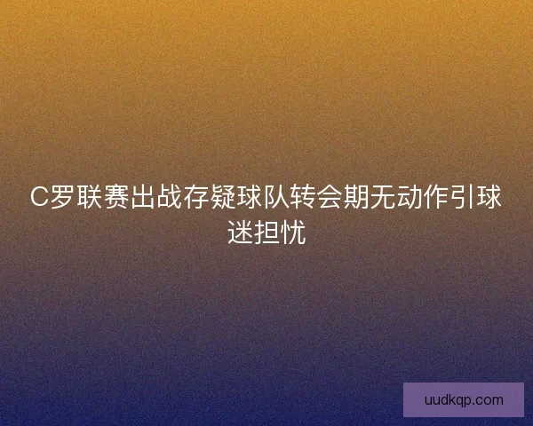 C罗联赛出战存疑球队转会期无动作引球迷担忧