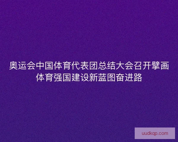 奥运会中国体育代表团总结大会召开擘画体育强国建设新蓝图奋进路