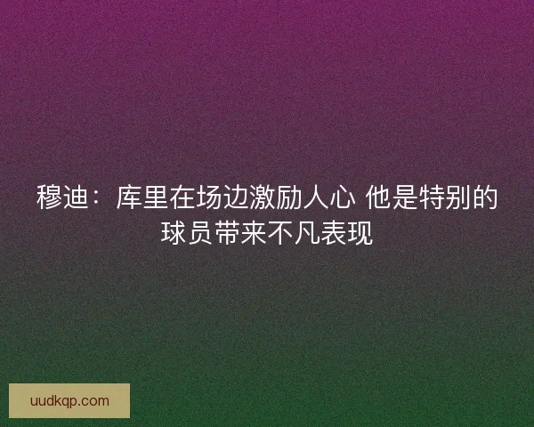 穆迪：库里在场边激励人心 他是特别的球员带来不凡表现