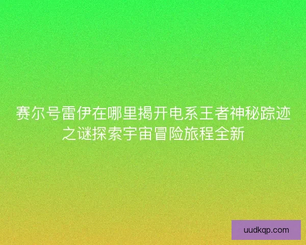 赛尔号雷伊在哪里揭开电系王者神秘踪迹之谜探索宇宙冒险旅程全新