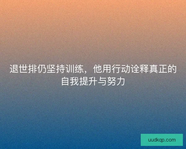 退世排仍坚持训练，他用行动诠释真正的自我提升与努力