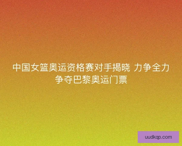 中国女篮奥运资格赛对手揭晓 力争全力争夺巴黎奥运门票