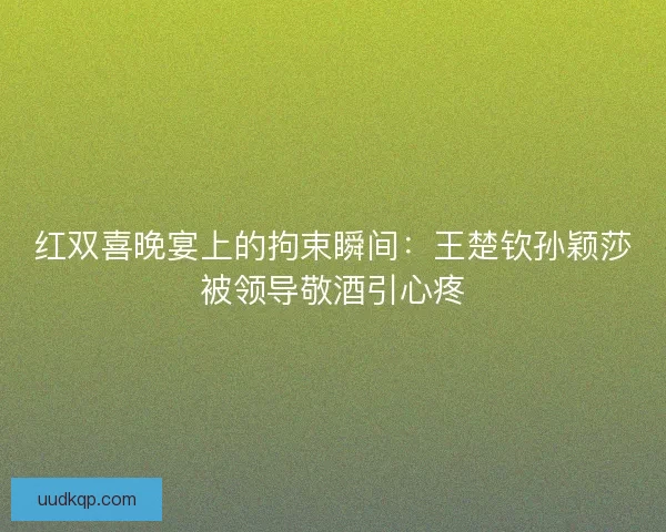 红双喜晚宴上的拘束瞬间：王楚钦孙颖莎被领导敬酒引心疼