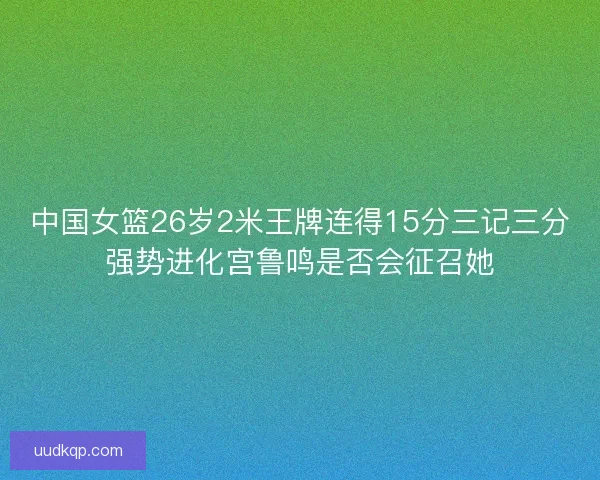 中国女篮26岁2米王牌连得15分三记三分强势进化宫鲁鸣是否会征召她