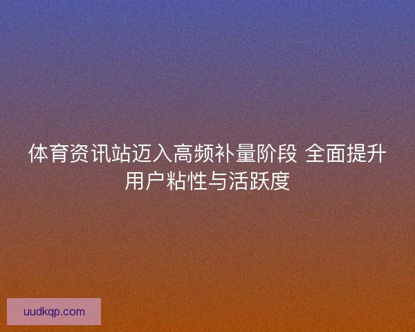 体育资讯站迈入高频补量阶段 全面提升用户粘性与活跃度