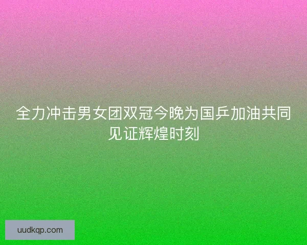 全力冲击男女团双冠今晚为国乒加油共同见证辉煌时刻
