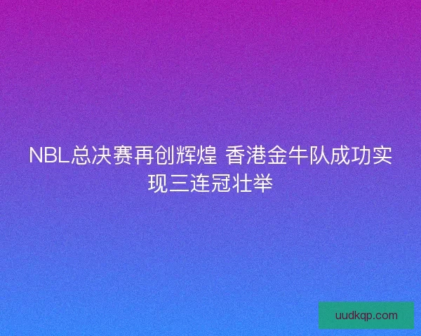 NBL总决赛再创辉煌 香港金牛队成功实现三连冠壮举