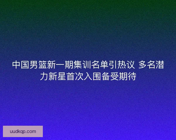 中国男篮新一期集训名单引热议 多名潜力新星首次入围备受期待