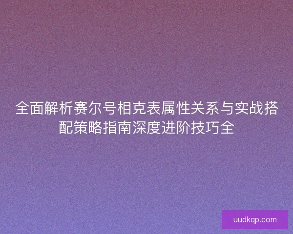 全面解析赛尔号相克表属性关系与实战搭配策略指南深度进阶技巧全