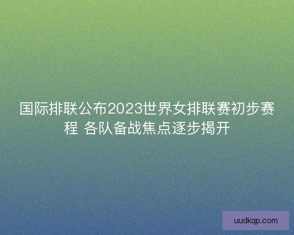 国际排联公布2023世界女排联赛初步赛程 各队备战焦点逐步揭开