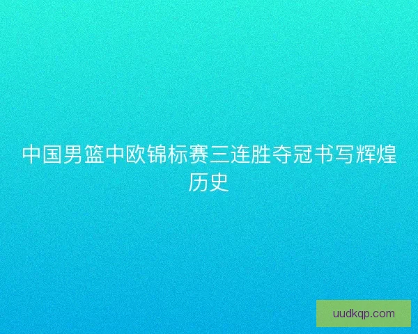 中国男篮中欧锦标赛三连胜夺冠书写辉煌历史
