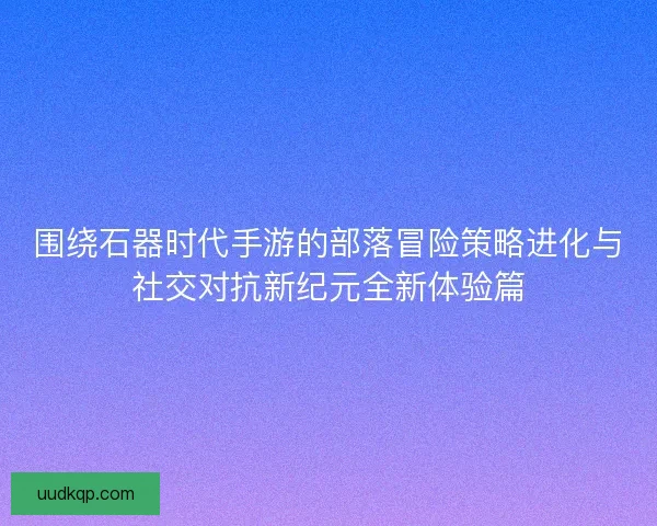 围绕石器时代手游的部落冒险策略进化与社交对抗新纪元全新体验篇